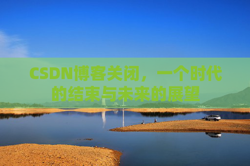 CSDN博客关闭，一个时代的结束与未来的展望